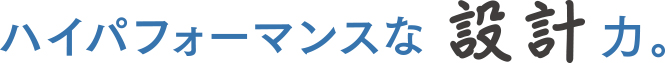 ハイパフォーマンスな 設計力。