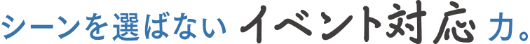 シーンを選ばないイベント対応力。